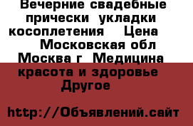 Вечерние,свадебные прически, укладки, косоплетения  › Цена ­ 300 - Московская обл., Москва г. Медицина, красота и здоровье » Другое   